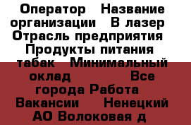 Оператор › Название организации ­ В-лазер › Отрасль предприятия ­ Продукты питания, табак › Минимальный оклад ­ 17 000 - Все города Работа » Вакансии   . Ненецкий АО,Волоковая д.